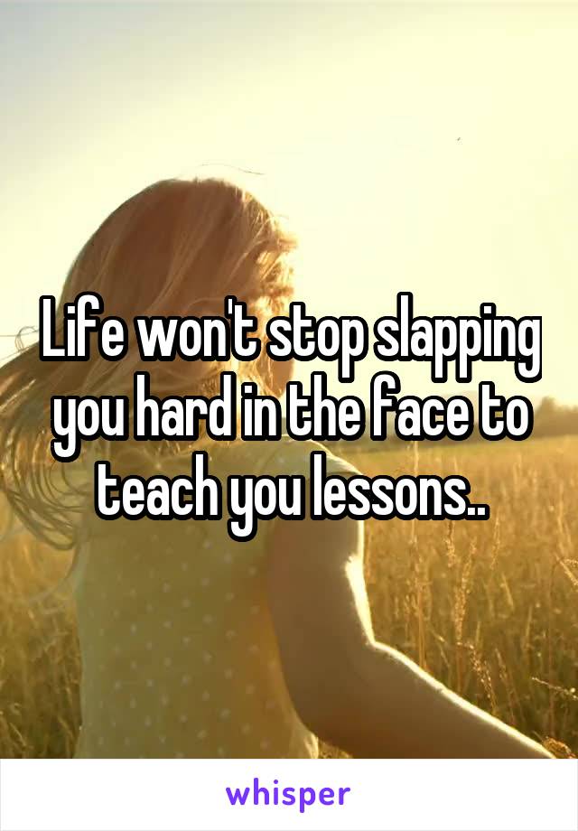 Life won't stop slapping you hard in the face to teach you lessons..