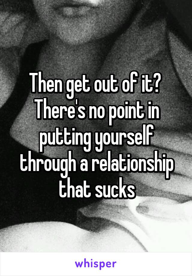 Then get out of it? 
There's no point in putting yourself through a relationship that sucks