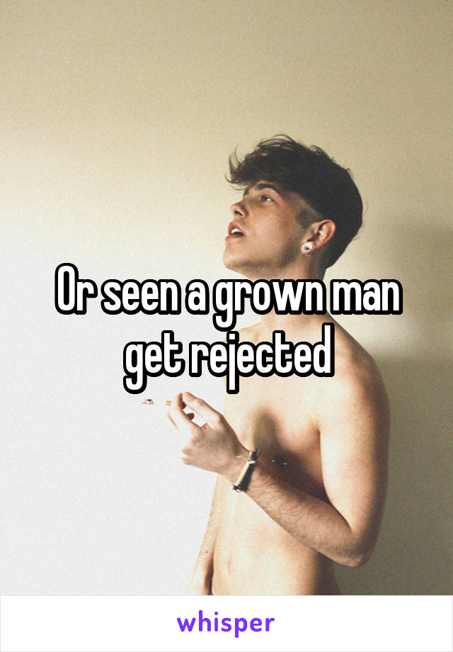Or seen a grown man get rejected