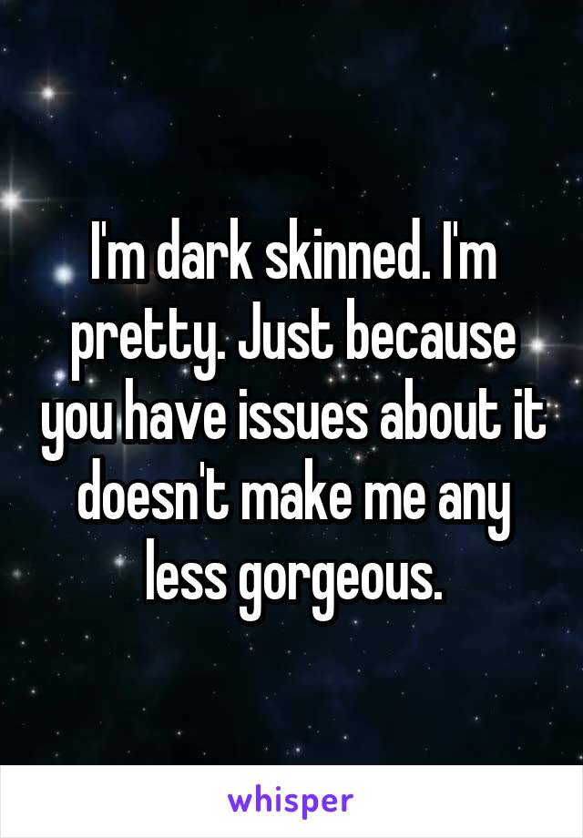 I'm dark skinned. I'm pretty. Just because you have issues about it doesn't make me any less gorgeous.