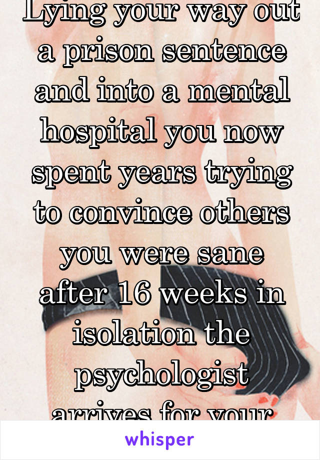 Lying your way out a prison sentence and into a mental hospital you now spent years trying to convince others you were sane
after 16 weeks in isolation the psychologist arrives for your check up