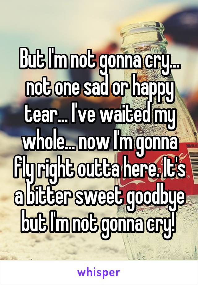 But I'm not gonna cry... not one sad or happy tear... I've waited my whole... now I'm gonna fly right outta here. It's a bitter sweet goodbye but I'm not gonna cry! 