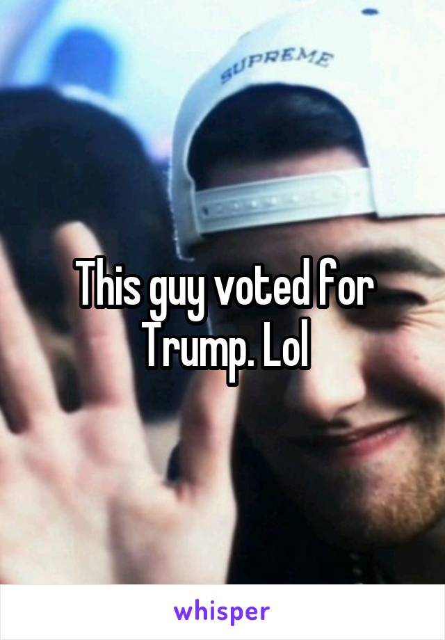 This guy voted for Trump. Lol