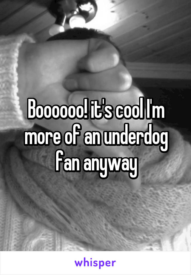 Boooooo! it's cool I'm more of an underdog fan anyway