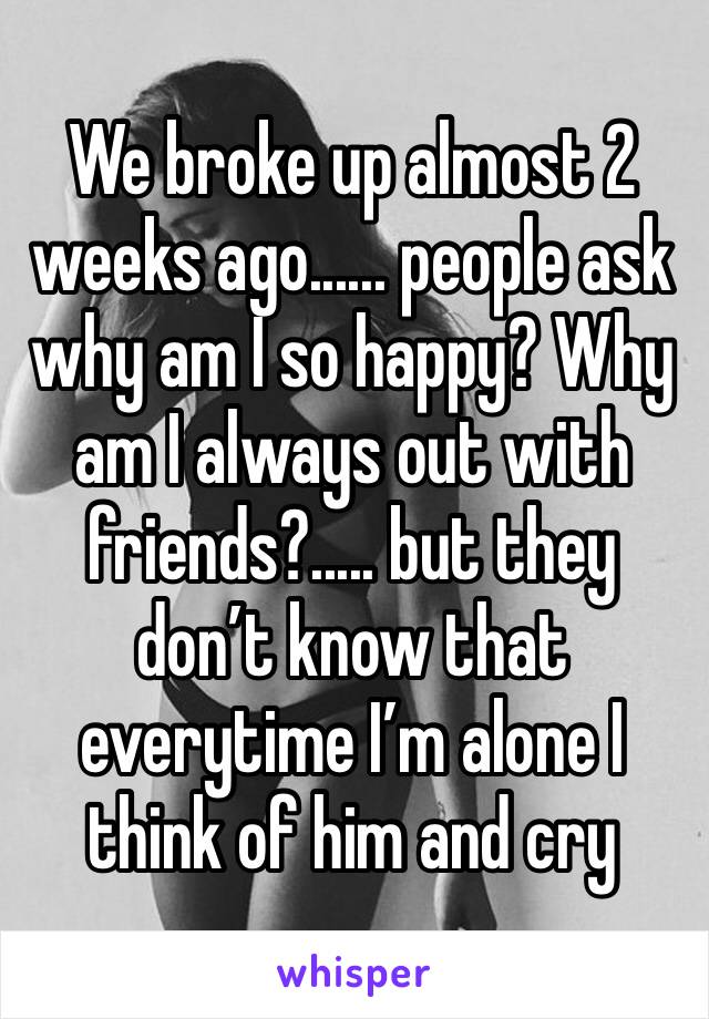 We broke up almost 2 weeks ago...... people ask why am I so happy? Why am I always out with friends?..... but they don’t know that everytime I’m alone I think of him and cry 