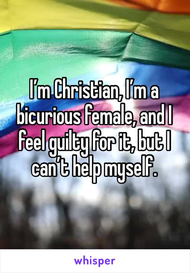 I’m Christian, I’m a bicurious female, and I feel guilty for it, but I can’t help myself. 