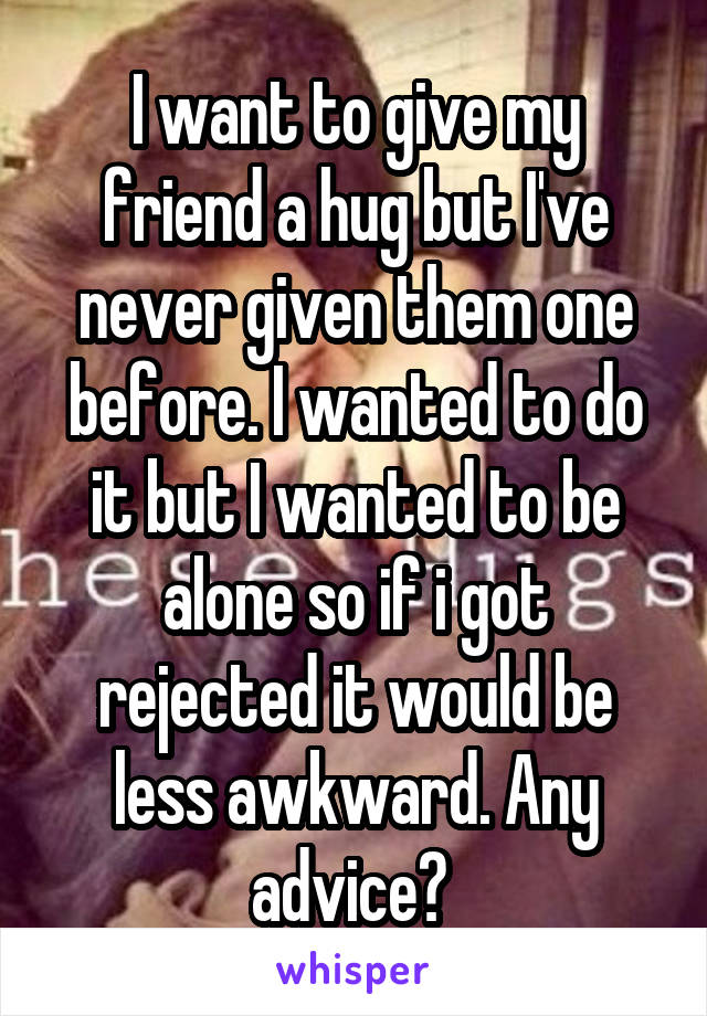 I want to give my friend a hug but I've never given them one before. I wanted to do it but I wanted to be alone so if i got rejected it would be less awkward. Any advice? 