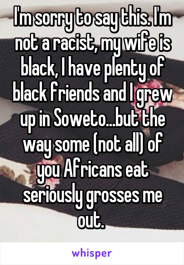 I'm sorry to say this. I'm not a racist, my wife is black, I have plenty of black friends and I grew up in Soweto...but the way some (not all) of you Africans eat seriously grosses me out. 
