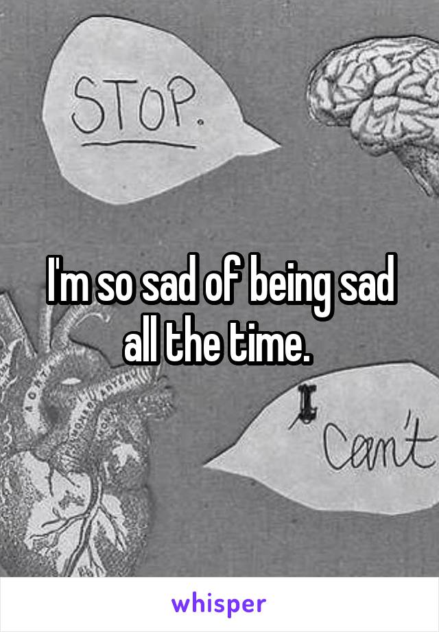 I'm so sad of being sad all the time. 