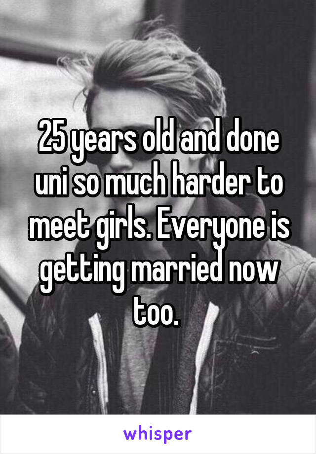 25 years old and done uni so much harder to meet girls. Everyone is getting married now too. 