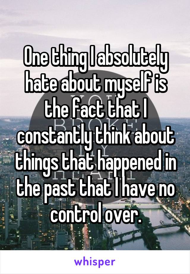 One thing I absolutely hate about myself is the fact that I constantly think about things that happened in the past that I have no control over.