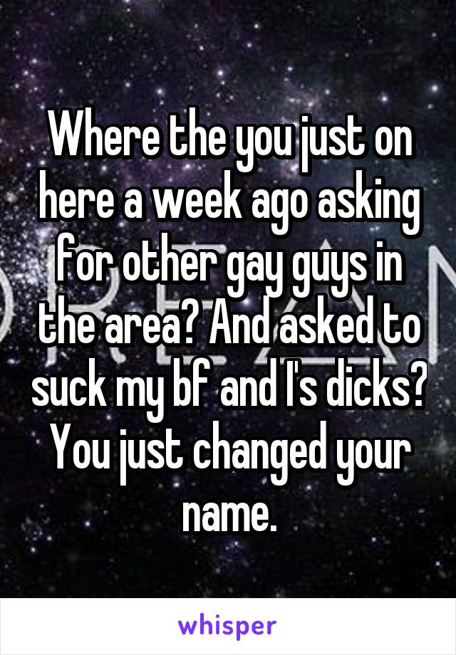 Where the you just on here a week ago asking for other gay guys in the area? And asked to suck my bf and I's dicks? You just changed your name.