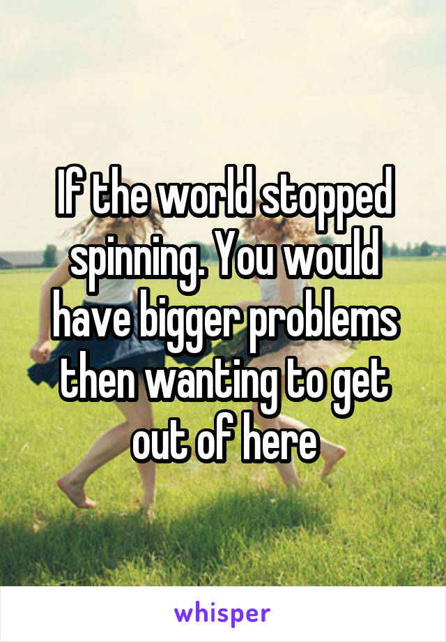 If the world stopped spinning. You would have bigger problems then wanting to get out of here