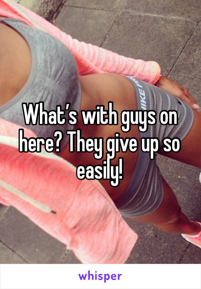 What’s with guys on here? They give up so easily!