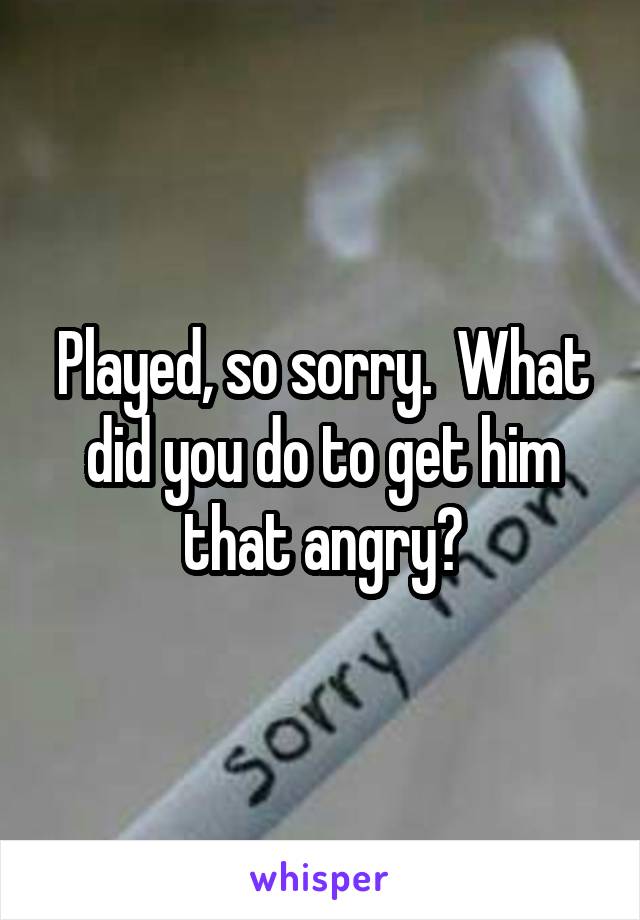 Played, so sorry.  What did you do to get him that angry?