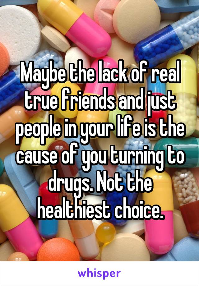 Maybe the lack of real true friends and just people in your life is the cause of you turning to drugs. Not the healthiest choice.