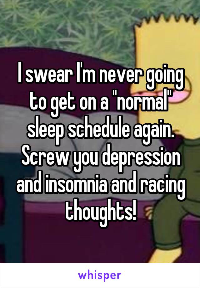I swear I'm never going to get on a "normal" sleep schedule again. Screw you depression and insomnia and racing thoughts!