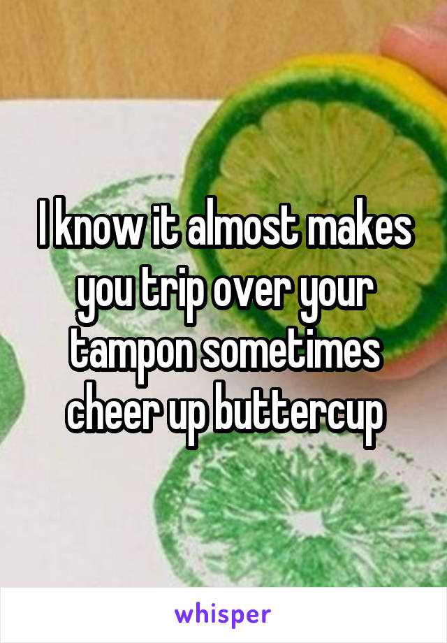 I know it almost makes you trip over your tampon sometimes cheer up buttercup