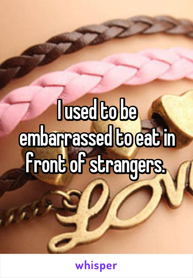 I used to be embarrassed to eat in front of strangers. 