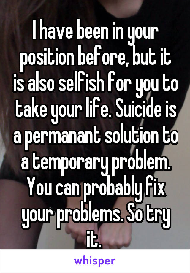 I have been in your position before, but it is also selfish for you to take your life. Suicide is a permanant solution to a temporary problem. You can probably fix your problems. So try it. 