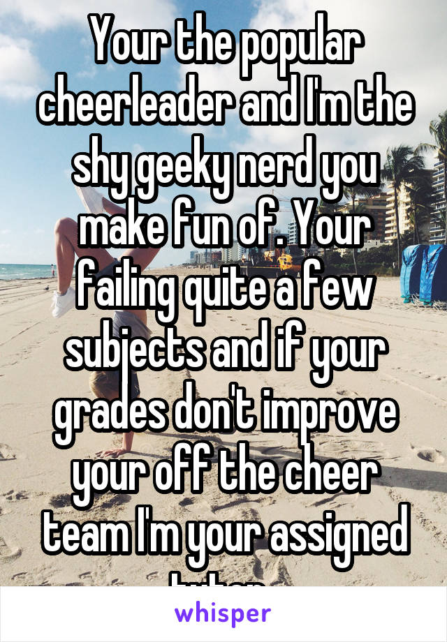 Your the popular cheerleader and I'm the shy geeky nerd you make fun of. Your failing quite a few subjects and if your grades don't improve your off the cheer team I'm your assigned tutor. 