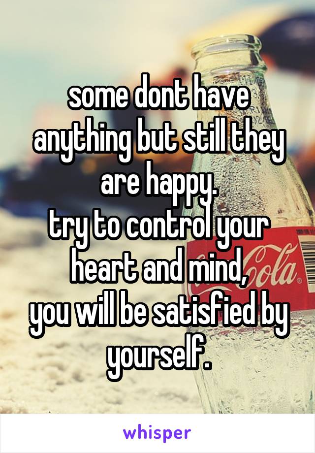 some dont have anything but still they are happy.
try to control your heart and mind,
you will be satisfied by yourself.