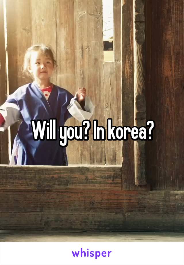 Will you? In korea?