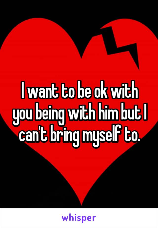 I want to be ok with you being with him but I can't bring myself to.