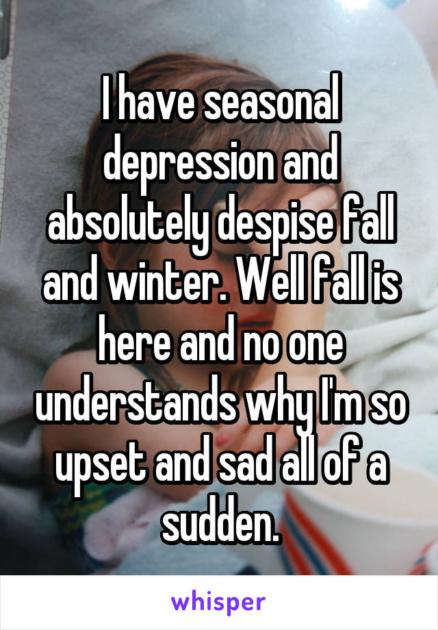 I have seasonal depression and absolutely despise fall and winter. Well fall is here and no one understands why I'm so upset and sad all of a sudden.