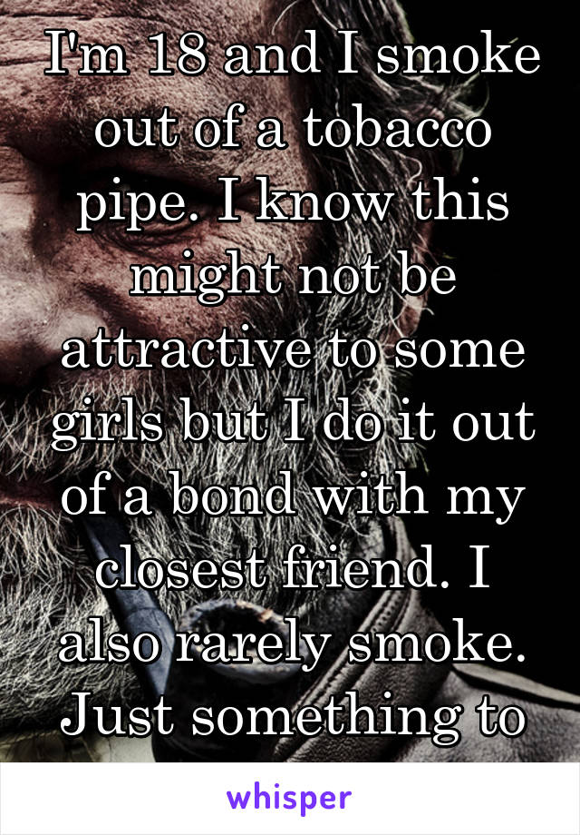 I'm 18 and I smoke out of a tobacco pipe. I know this might not be attractive to some girls but I do it out of a bond with my closest friend. I also rarely smoke. Just something to think about I guess
