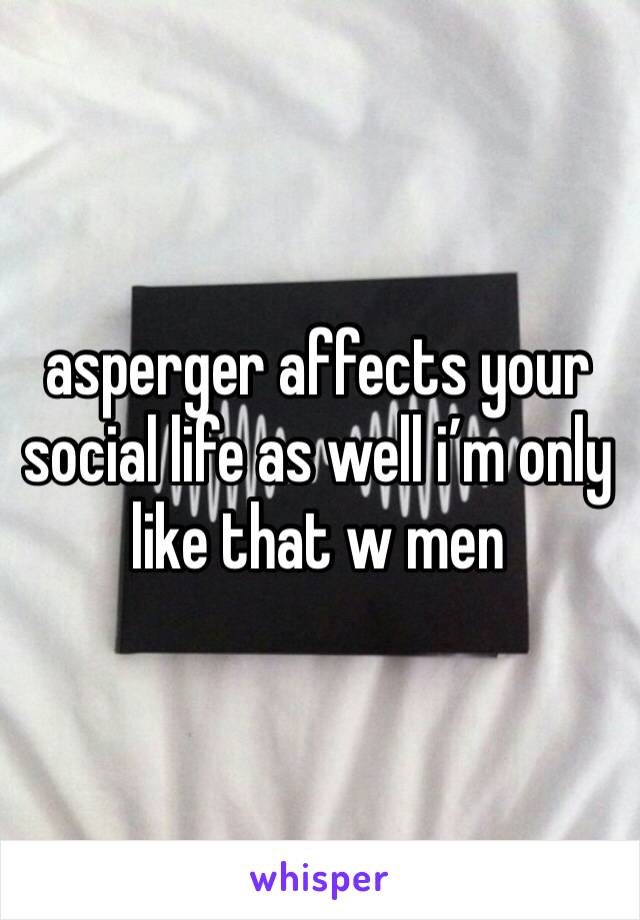 asperger affects your social life as well i’m only like that w men 