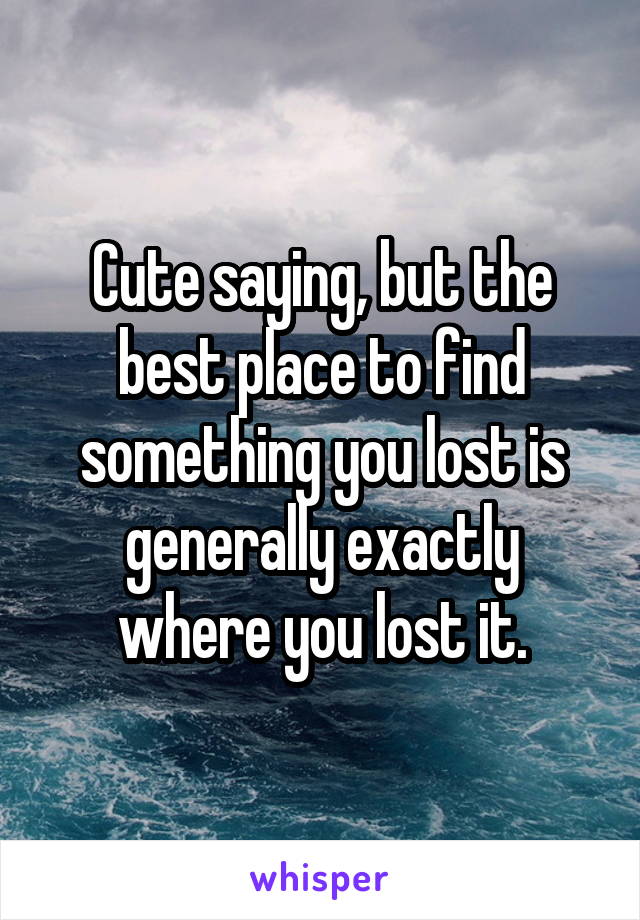 Cute saying, but the best place to find something you lost is generally exactly where you lost it.