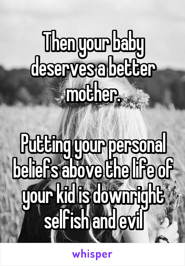 Then your baby deserves a better mother.

Putting your personal beliefs above the life of your kid is downright selfish and evil