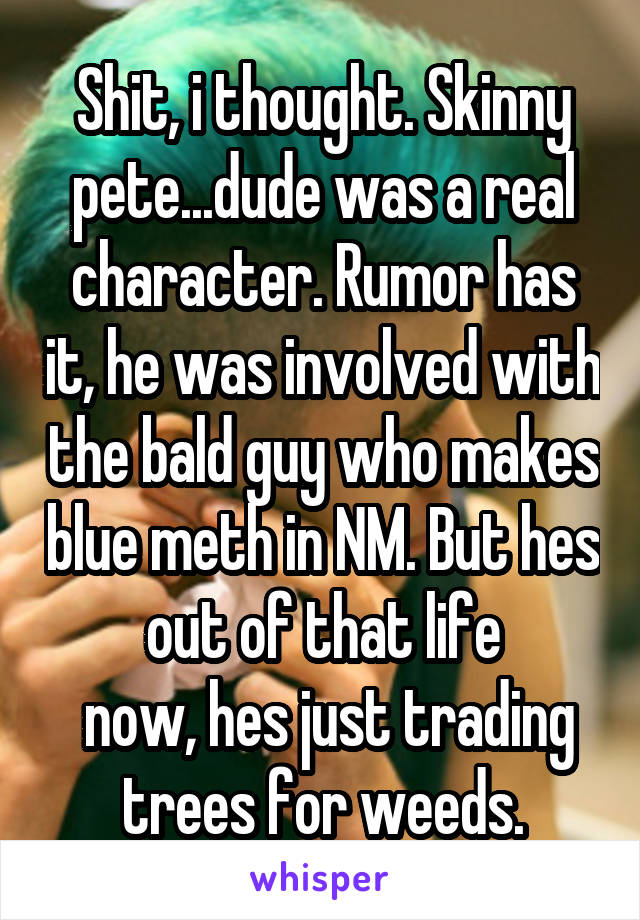 Shit, i thought. Skinny pete...dude was a real character. Rumor has it, he was involved with the bald guy who makes blue meth in NM. But hes out of that life
 now, hes just trading trees for weeds.