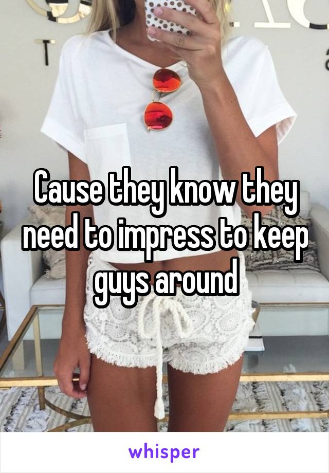 Cause they know they need to impress to keep guys around