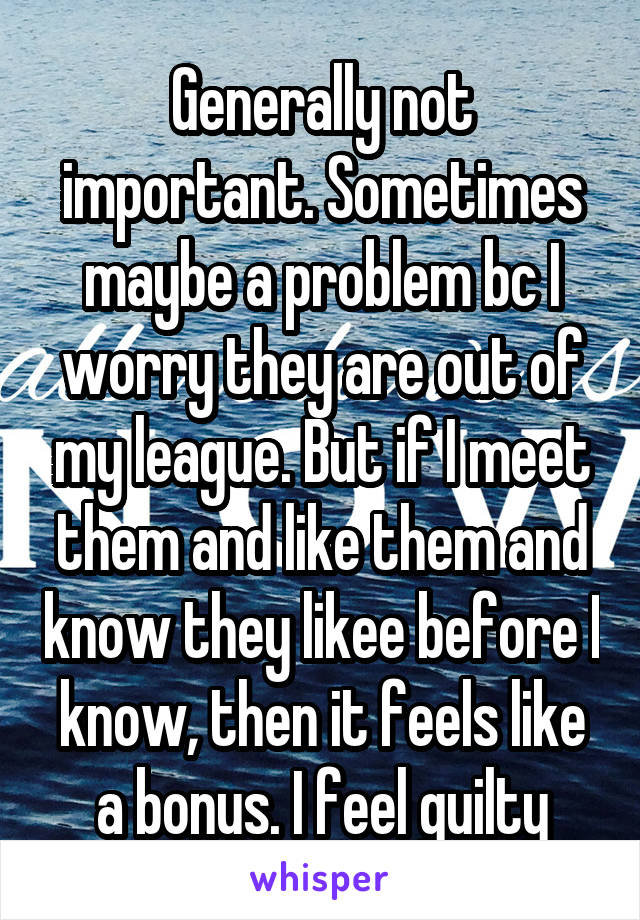 Generally not important. Sometimes maybe a problem bc I worry they are out of my league. But if I meet them and like them and know they likee before I know, then it feels like a bonus. I feel guilty