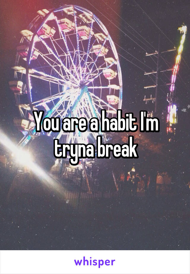 You are a habit I'm tryna break