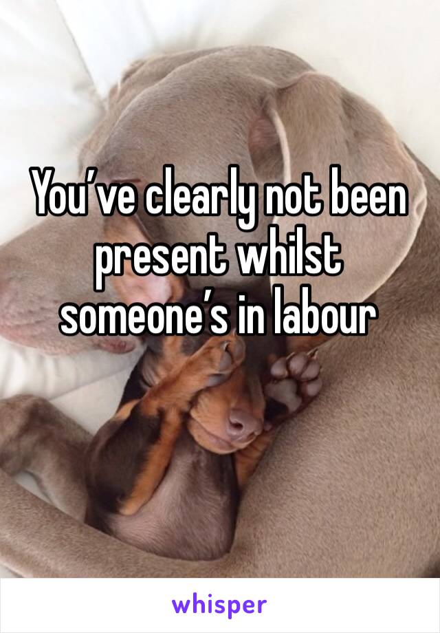 You’ve clearly not been present whilst someone’s in labour 