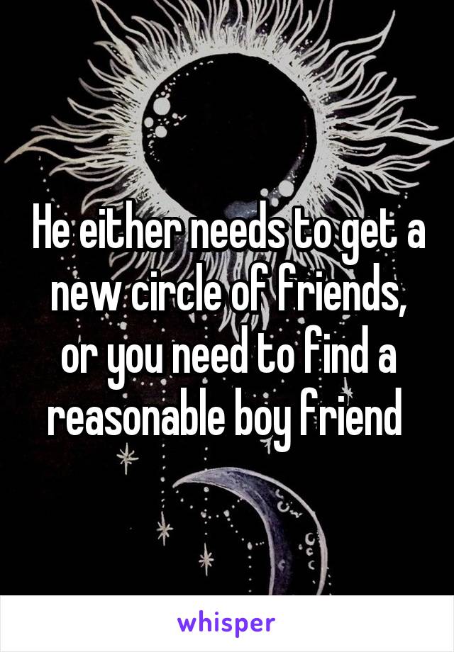 He either needs to get a new circle of friends, or you need to find a reasonable boy friend 