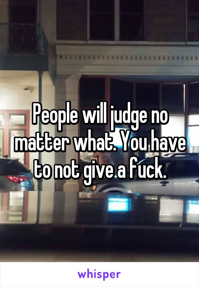People will judge no matter what. You have to not give a fuck.