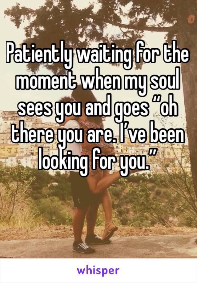 Patiently waiting for the moment when my soul sees you and goes “oh there you are. I’ve been looking for you.” 