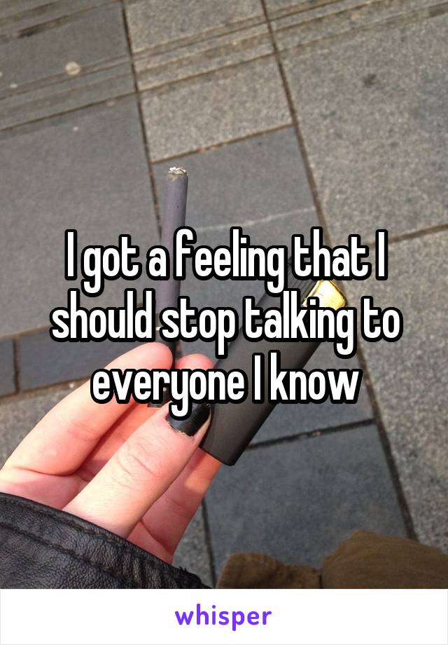 I got a feeling that I should stop talking to everyone I know