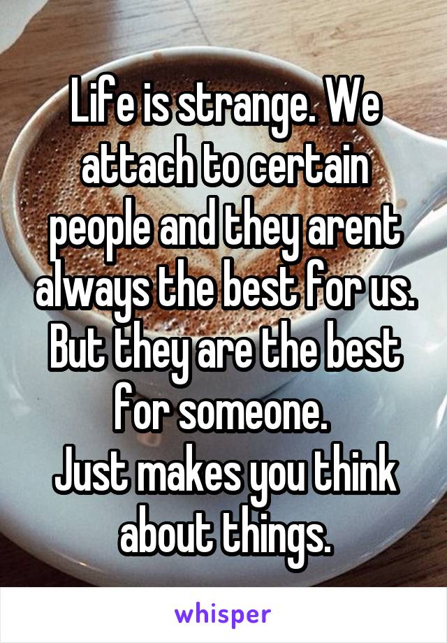 Life is strange. We attach to certain people and they arent always the best for us. But they are the best for someone. 
Just makes you think about things.