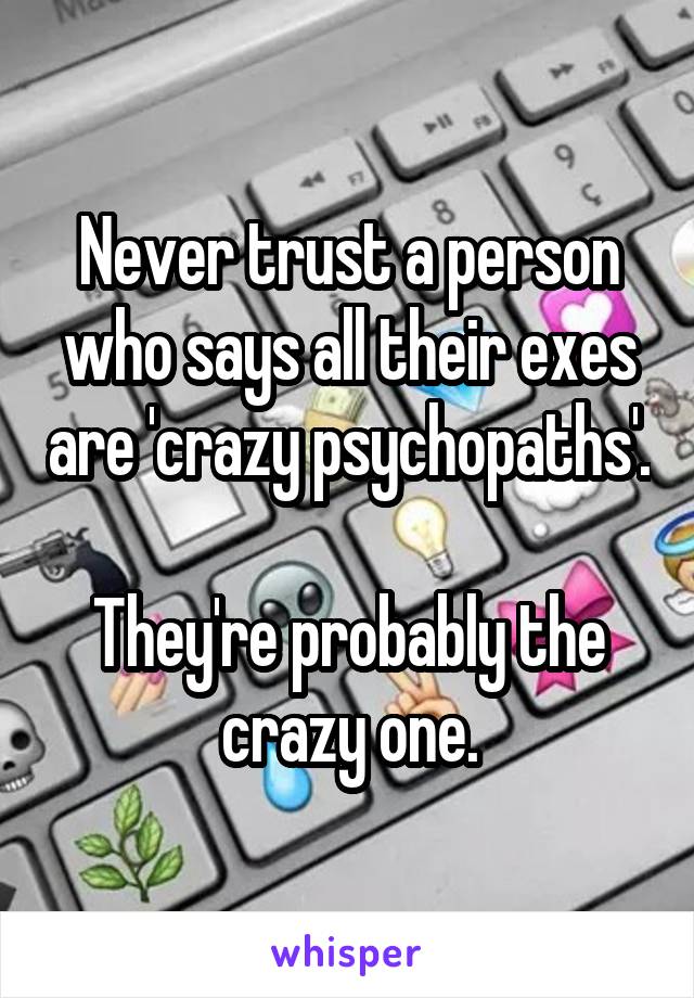Never trust a person who says all their exes are 'crazy psychopaths'. 
They're probably the crazy one.