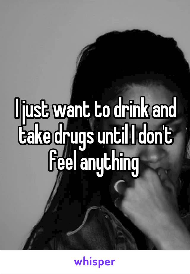 I just want to drink and take drugs until I don't feel anything 