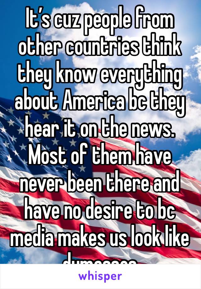 It’s cuz people from other countries think they know everything about America bc they hear it on the news. Most of them have never been there and have no desire to bc media makes us look like dumasses