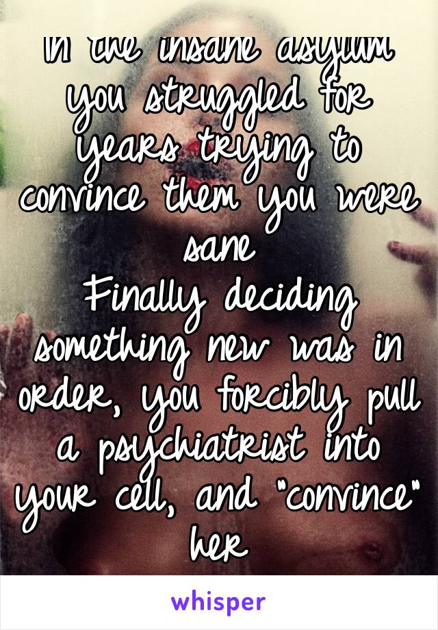 In the insane asylum you struggled for years trying to convince them you were sane
Finally deciding something new was in order, you forcibly pull a psychiatrist into your cell, and “convince” her
