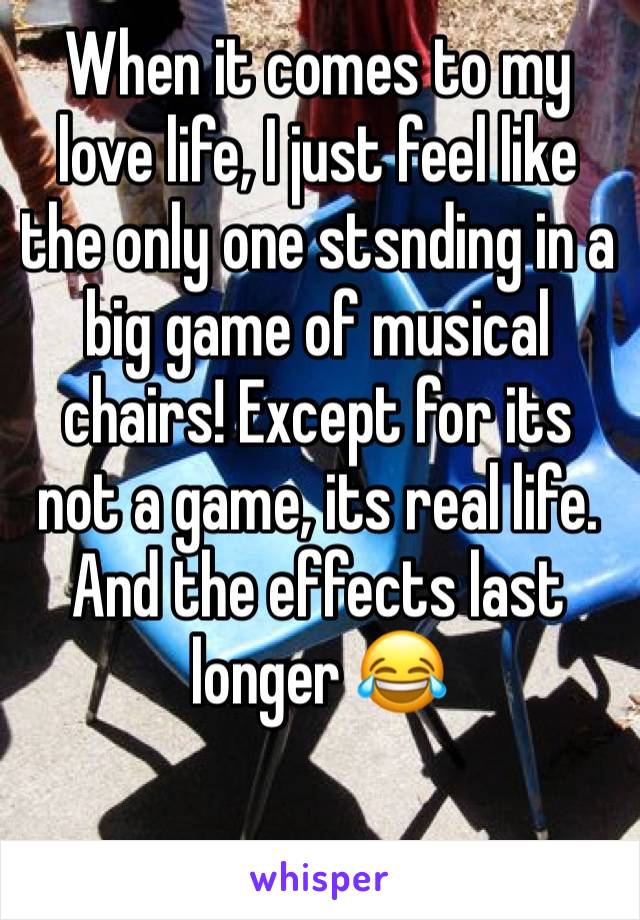 When it comes to my love life, I just feel like the only one stsnding in a big game of musical chairs! Except for its not a game, its real life. And the effects last longer 😂