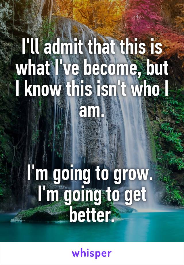 I'll admit that this is what I've become, but I know this isn't who I am.


I'm going to grow. 
I'm going to get better.