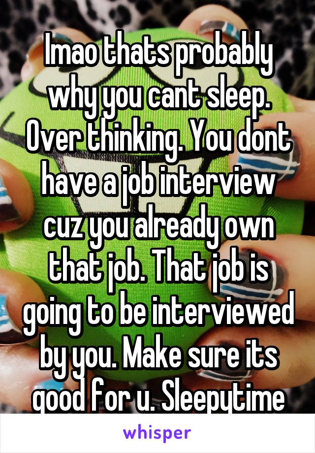 Imao thats probably why you cant sleep. Over thinking. You dont have a job interview cuz you already own that job. That job is going to be interviewed by you. Make sure its good for u. Sleepytime